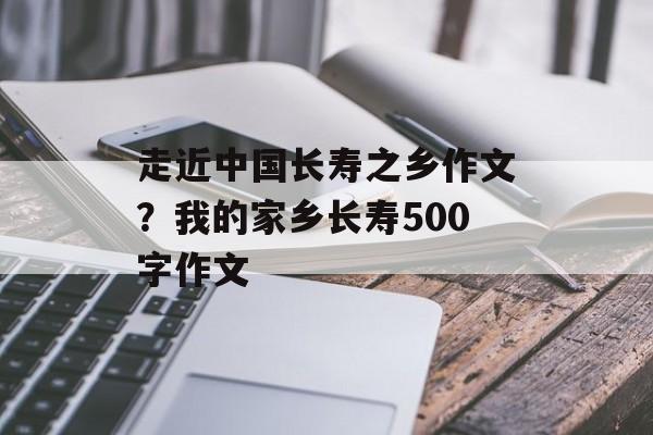 走近中国长寿之乡作文？我的家乡长寿500字作文-第1张图片-