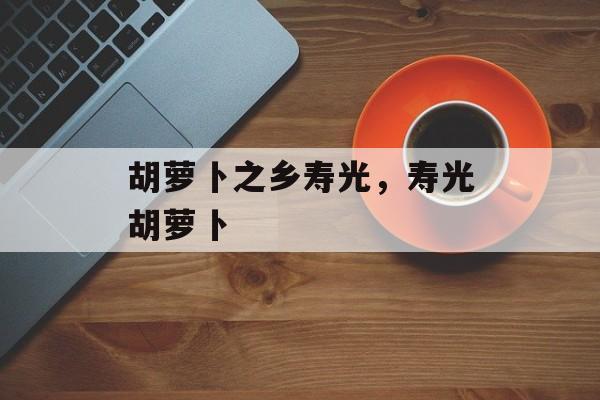 胡萝卜之乡寿光，寿光胡萝卜-第1张图片-