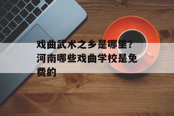 戏曲武术之乡是哪里？河南哪些戏曲学校是免费的-第1张图片-