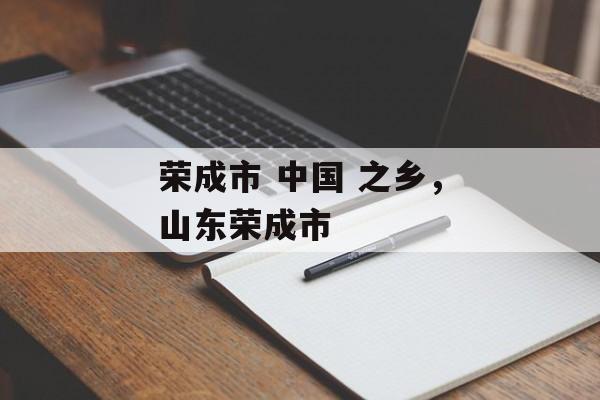 荣成市 中国 之乡，山东荣成市-第1张图片-