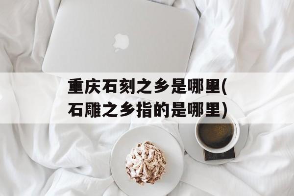 重庆石刻之乡是哪里(石雕之乡指的是哪里)-第1张图片-