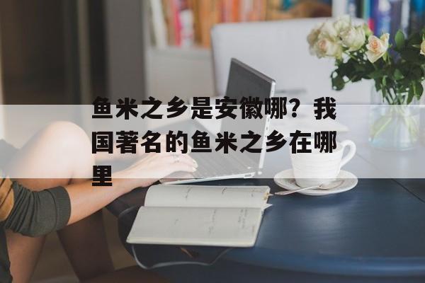 鱼米之乡是安徽哪？我国著名的鱼米之乡在哪里-第1张图片-