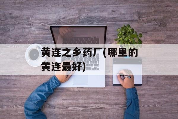 黄连之乡药厂(哪里的黄连最好)-第1张图片-