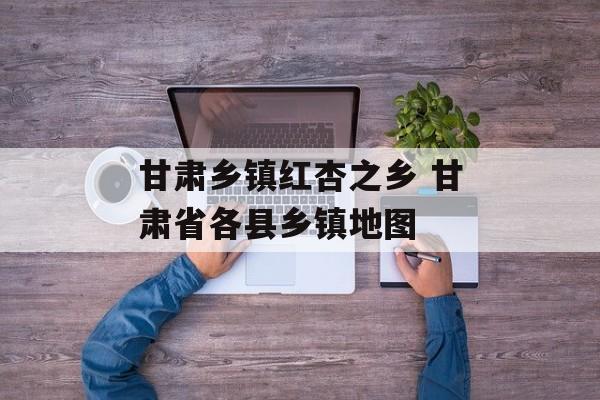 甘肃乡镇红杏之乡 甘肃省各县乡镇地图-第1张图片-
