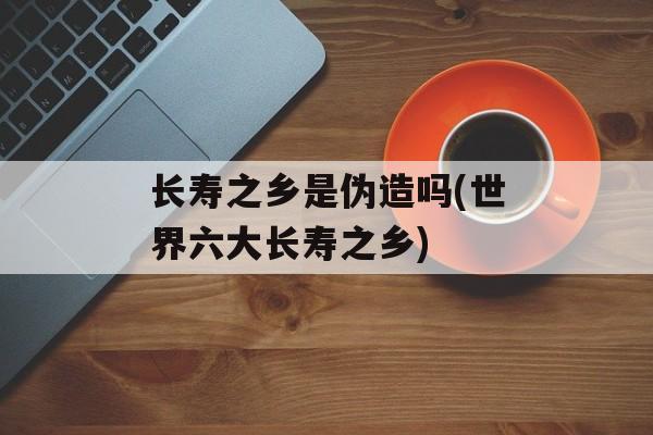 长寿之乡是伪造吗(世界六大长寿之乡)-第1张图片-