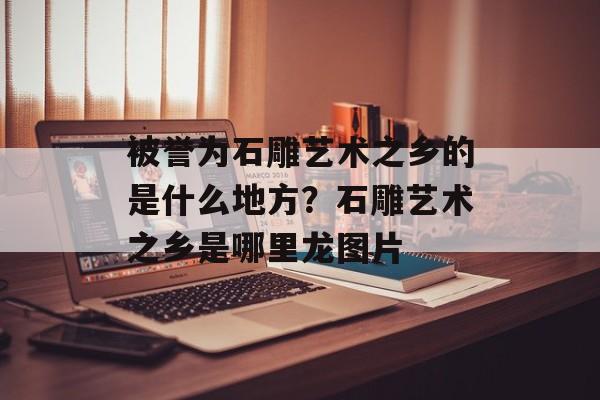 被誉为石雕艺术之乡的是什么地方？石雕艺术之乡是哪里龙图片-第1张图片-