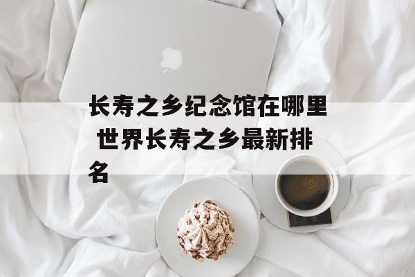 长寿之乡纪念馆在哪里 世界长寿之乡最新排名-第1张图片-