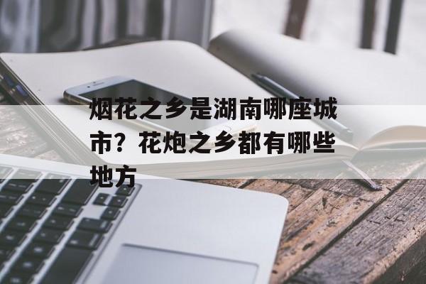 烟花之乡是湖南哪座城市？花炮之乡都有哪些地方-第1张图片-