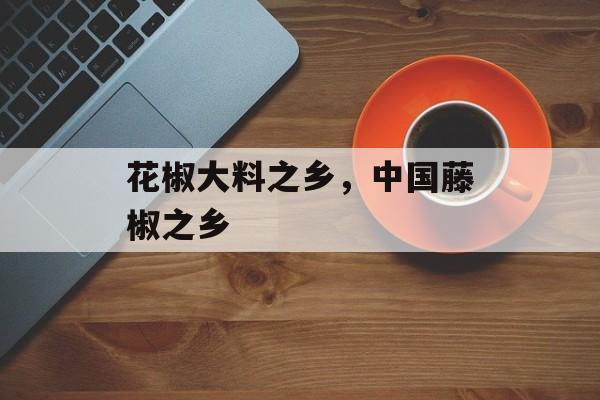 花椒大料之乡，中国藤椒之乡-第1张图片-