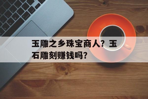 玉雕之乡珠宝商人？玉石雕刻赚钱吗？-第1张图片-