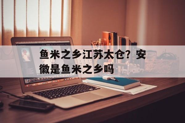 鱼米之乡江苏太仓？安徽是鱼米之乡吗-第1张图片-