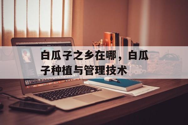 白瓜子之乡在哪，白瓜子种植与管理技术-第1张图片-