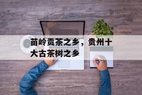苗岭贡茶之乡，贵州十大古茶树之乡-第1张图片-