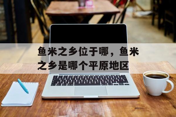 鱼米之乡位于哪，鱼米之乡是哪个平原地区-第1张图片-