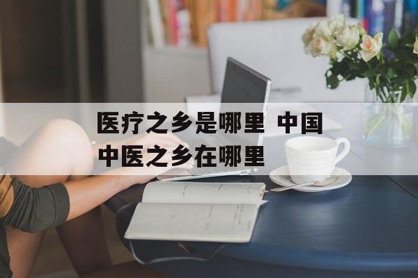 医疗之乡是哪里 中国中医之乡在哪里-第1张图片-