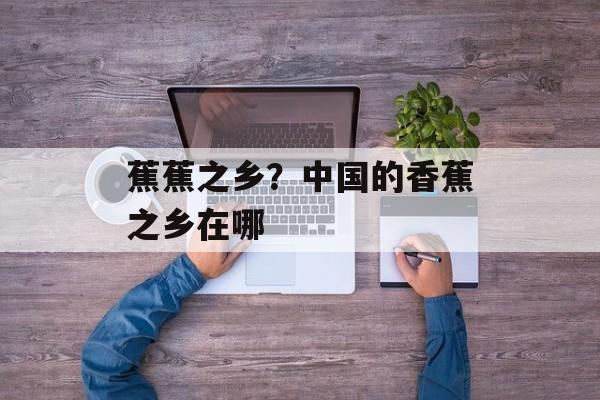 蕉蕉之乡？中国的香蕉之乡在哪-第1张图片-