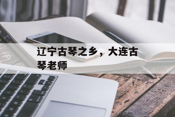 辽宁古琴之乡，大连古琴老师-第1张图片-