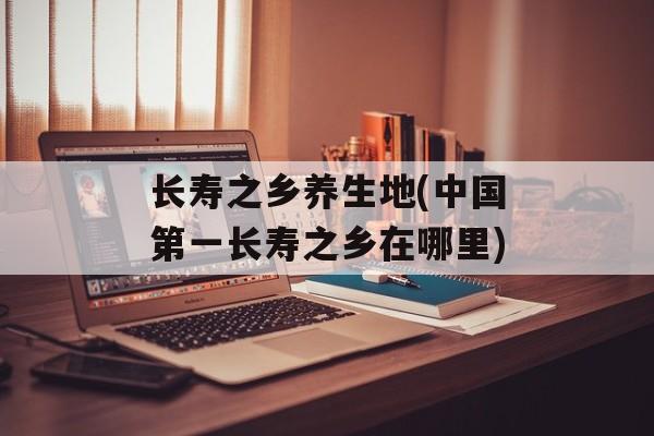 长寿之乡养生地(中国第一长寿之乡在哪里)-第1张图片-