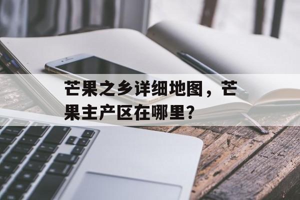 芒果之乡详细地图，芒果主产区在哪里？-第1张图片-