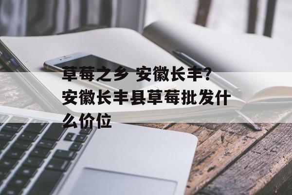 草莓之乡 安徽长丰？安徽长丰县草莓批发什么价位-第1张图片-