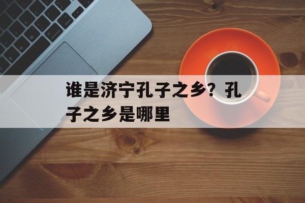 谁是济宁孔子之乡？孔子之乡是哪里-第1张图片-