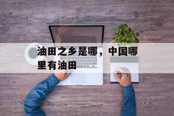 油田之乡是哪，中国哪里有油田-第1张图片-