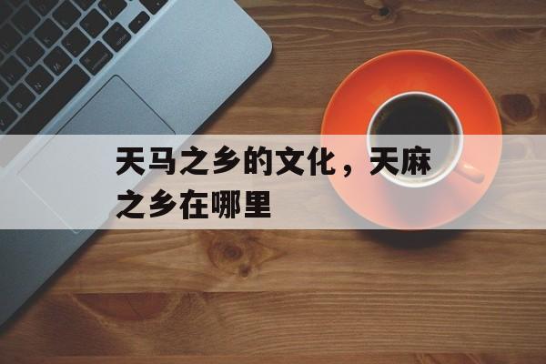 天马之乡的文化，天麻之乡在哪里-第1张图片-
