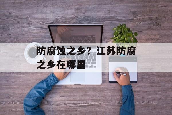 防腐蚀之乡？江苏防腐之乡在哪里-第1张图片-