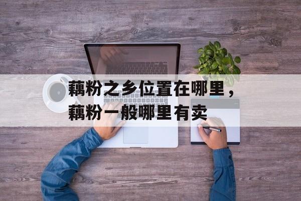 藕粉之乡位置在哪里，藕粉一般哪里有卖-第1张图片-