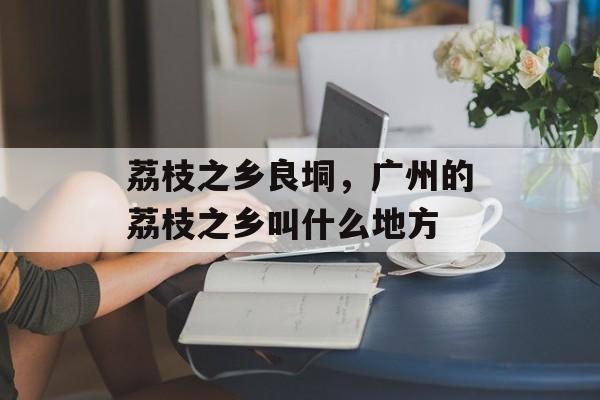 荔枝之乡良垌，广州的荔枝之乡叫什么地方-第1张图片-