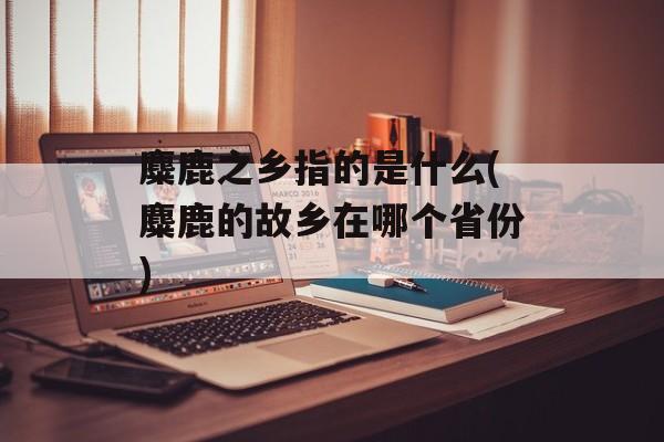 麋鹿之乡指的是什么(麋鹿的故乡在哪个省份)-第1张图片-