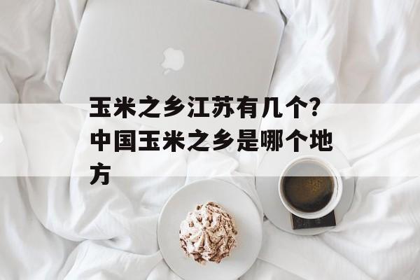 玉米之乡江苏有几个？中国玉米之乡是哪个地方-第1张图片-