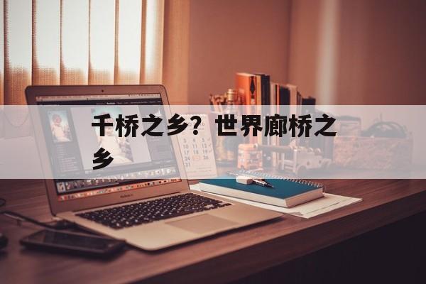千桥之乡？世界廊桥之乡-第1张图片-