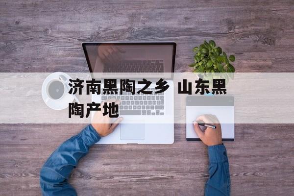 济南黑陶之乡 山东黑陶产地-第1张图片-