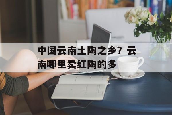 中国云南土陶之乡？云南哪里卖红陶的多-第1张图片-