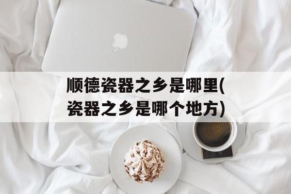 顺德瓷器之乡是哪里(瓷器之乡是哪个地方)-第1张图片-