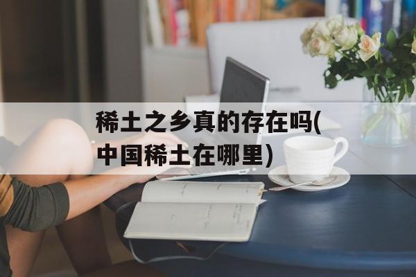 稀土之乡真的存在吗(中国稀土在哪里)-第1张图片-