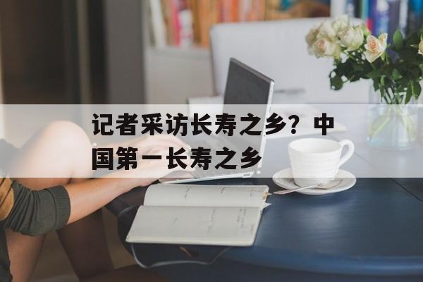 记者采访长寿之乡？中国第一长寿之乡-第1张图片-