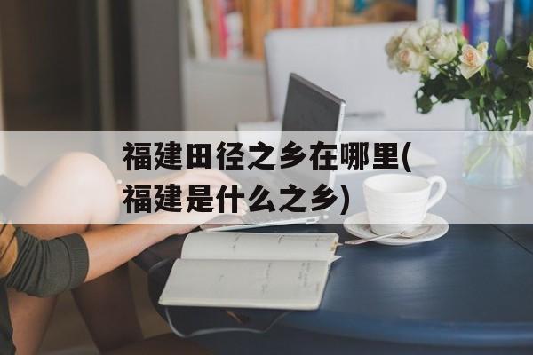 福建田径之乡在哪里(福建是什么之乡)-第1张图片-