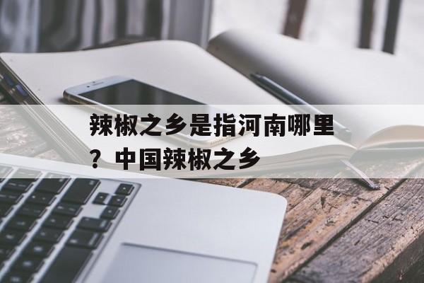 辣椒之乡是指河南哪里？中国辣椒之乡-第1张图片-