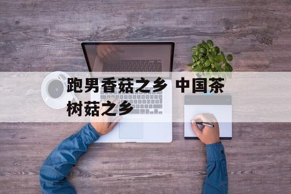 跑男香菇之乡 中国茶树菇之乡-第1张图片-