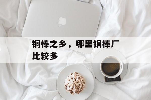 铜棒之乡，哪里铜棒厂比较多-第1张图片-
