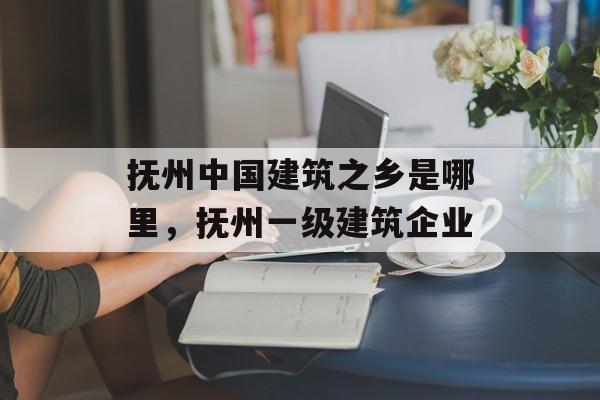 抚州中国建筑之乡是哪里，抚州一级建筑企业-第1张图片-