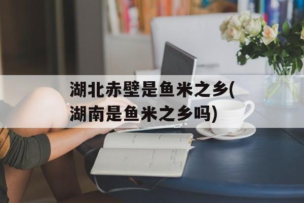 湖北赤壁是鱼米之乡(湖南是鱼米之乡吗)-第1张图片-