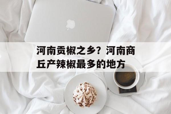 河南贡椒之乡？河南商丘产辣椒最多的地方-第1张图片-