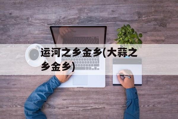 运河之乡金乡(大蒜之乡金乡)-第1张图片-