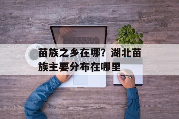 苗族之乡在哪？湖北苗族主要分布在哪里-第1张图片-