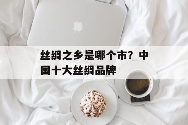 丝绸之乡是哪个市？中国十大丝绸品牌-第1张图片-
