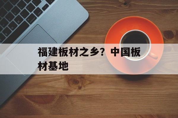 福建板材之乡？中国板材基地-第1张图片-