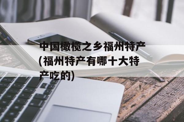 中国橄榄之乡福州特产(福州特产有哪十大特产吃的)-第1张图片-